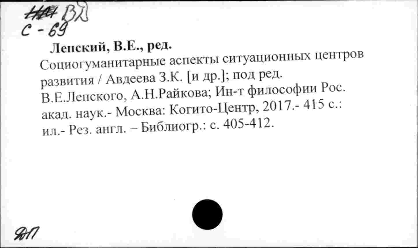 ﻿Лепский, В.Е., ред.
Социогуманитарные аспекты ситуационных центров развития / Авдеева З.К. [и др.]; под ред.
В.Е.Лепского, А.Н.Райкова; Ин-т философии Рос. акад, наук.- Москва: Когито-Центр, 2017.- 415 с.: ил.- Рез. англ. - Библиогр.: с. 405-412.